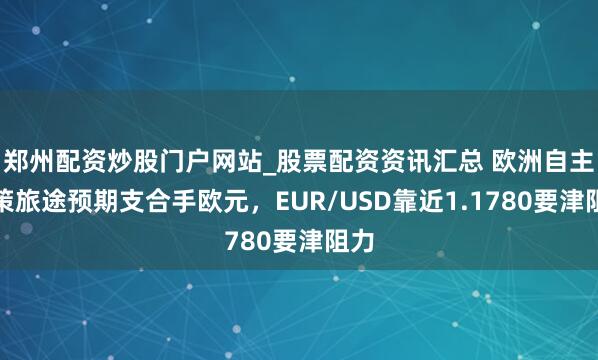 郑州配资炒股门户网站_股票配资资讯汇总 欧洲自主政策旅途预期支合手欧元，EUR/USD靠近1.1780要津阻力