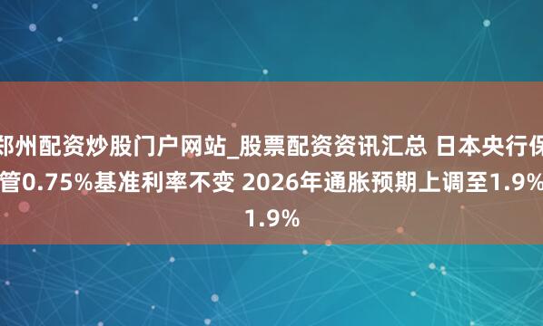 郑州配资炒股门户网站_股票配资资讯汇总 日本央行保管0.75%基准利率不变 2026年通胀预期上调至1.9%