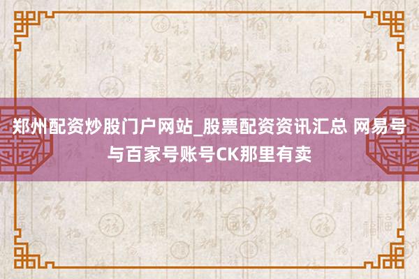 郑州配资炒股门户网站_股票配资资讯汇总 网易号与百家号账号CK那里有卖