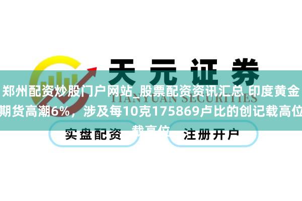 郑州配资炒股门户网站_股票配资资讯汇总 印度黄金期货高潮6%，涉及每10克175869卢比的创记载高位