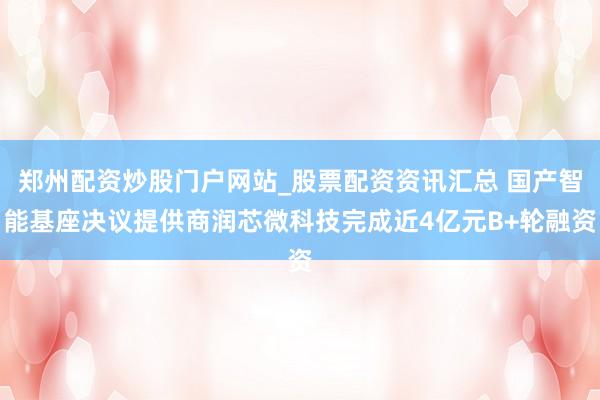 郑州配资炒股门户网站_股票配资资讯汇总 国产智能基座决议提供商润芯微科技完成近4亿元B+轮融资