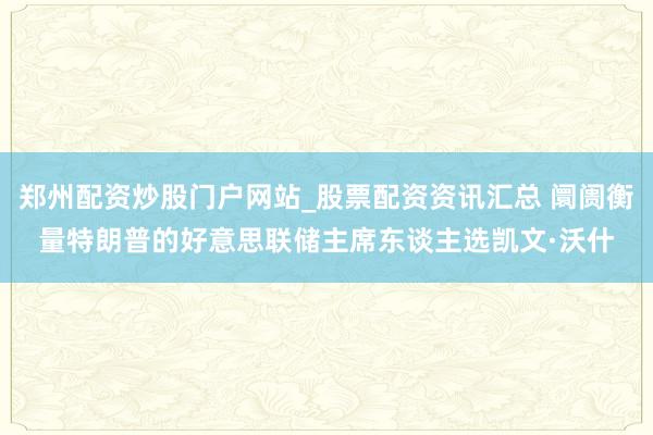 郑州配资炒股门户网站_股票配资资讯汇总 阛阓衡量特朗普的好意思联储主席东谈主选凯文·沃什