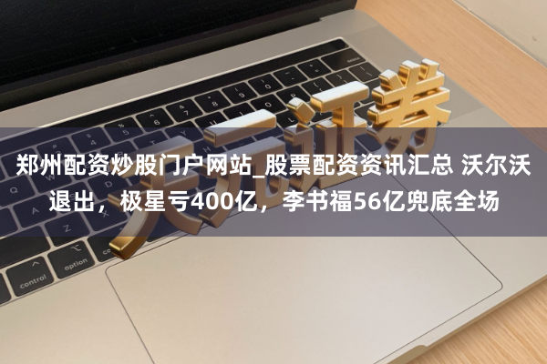 郑州配资炒股门户网站_股票配资资讯汇总 沃尔沃退出，极星亏400亿，李书福56亿兜底全场