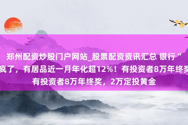 郑州配资炒股门户网站_股票配资资讯汇总 银行“年终奖答理”卷疯了，有居品近一月年化超12%！有投资者8万年终奖，2万定投黄金