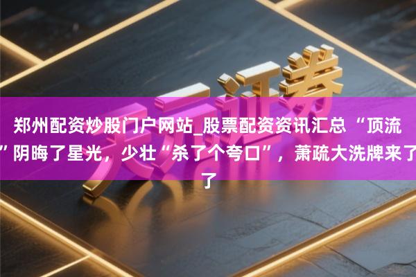 郑州配资炒股门户网站_股票配资资讯汇总 “顶流”阴晦了星光，少壮“杀了个夸口”，萧疏大洗牌来了