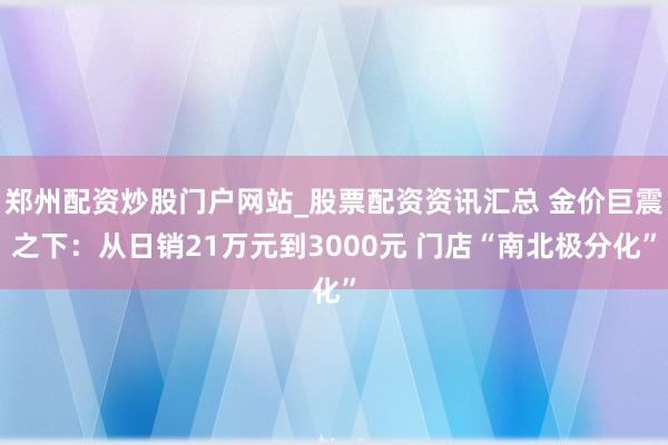 郑州配资炒股门户网站_股票配资资讯汇总 金价巨震之下:从日销21万元到3000元 门店“南北极分化”