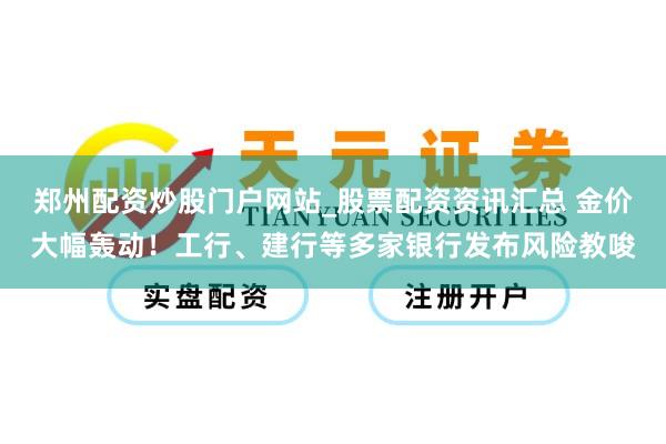 郑州配资炒股门户网站_股票配资资讯汇总 金价大幅轰动！工行、建行等多家银行发布风险教唆