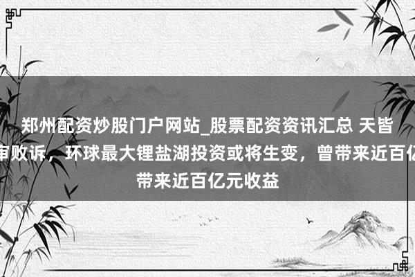 郑州配资炒股门户网站_股票配资资讯汇总 天皆锂业终审败诉，环球最大锂盐湖投资或将生变，曾带来近百亿元收益
