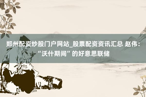 郑州配资炒股门户网站_股票配资资讯汇总 赵伟：“沃什期间”的好意思联储