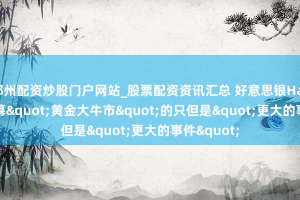 郑州配资炒股门户网站_股票配资资讯汇总 好意思银Hartnett：闭幕"黄金大牛市"的只但是"更大的事件"