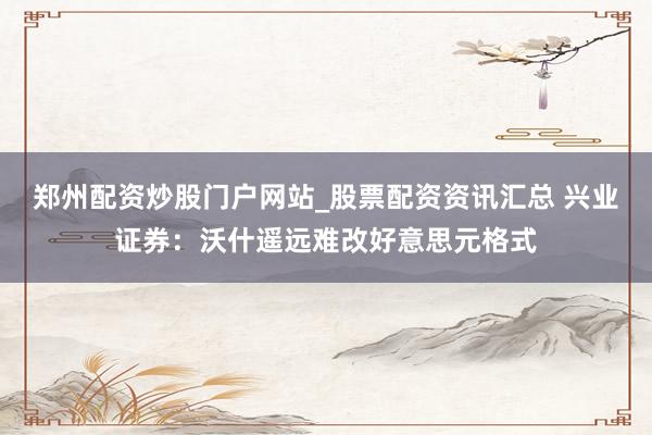 郑州配资炒股门户网站_股票配资资讯汇总 兴业证券:沃什遥远难改好意思元格式