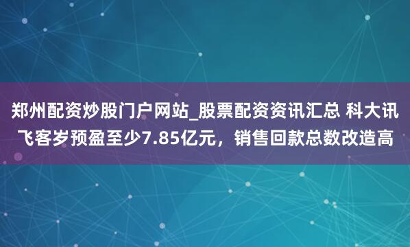 郑州配资炒股门户网站_股票配资资讯汇总 科大讯飞客岁预盈至少7.85亿元，销售回款总数改造高