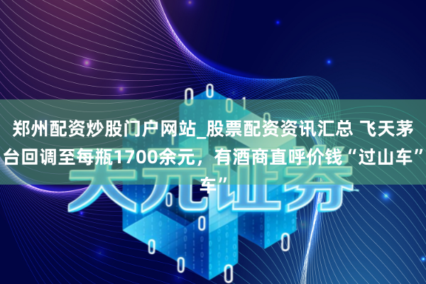 郑州配资炒股门户网站_股票配资资讯汇总 飞天茅台回调至每瓶1700余元，有酒商直呼价钱“过山车”