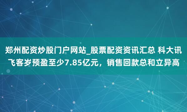 郑州配资炒股门户网站_股票配资资讯汇总 科大讯飞客岁预盈至少7.85亿元，销售回款总和立异高