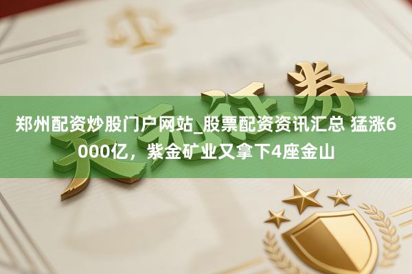 郑州配资炒股门户网站_股票配资资讯汇总 猛涨6000亿,紫金矿业又拿下4座金山