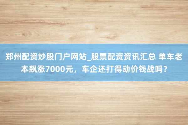 郑州配资炒股门户网站_股票配资资讯汇总 单车老本飙涨7000元，车企还打得动价钱战吗？