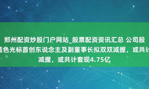 郑州配资炒股门户网站_股票配资资讯汇总 公司股价刚翻倍，蓝色光标首创东说念主及副董事长拟双双减握，或共计套现4.75亿