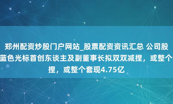郑州配资炒股门户网站_股票配资资讯汇总 公司股价刚翻倍，蓝色光标首创东谈主及副董事长拟双双减捏，或整个套现4.75亿