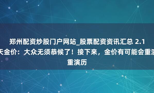 郑州配资炒股门户网站_股票配资资讯汇总 2.1当天金价：大众无须恭候了！接下来，金价有可能会重演历