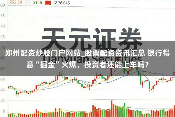 郑州配资炒股门户网站_股票配资资讯汇总 银行得意“掘金”火爆，投资者还能上车吗？