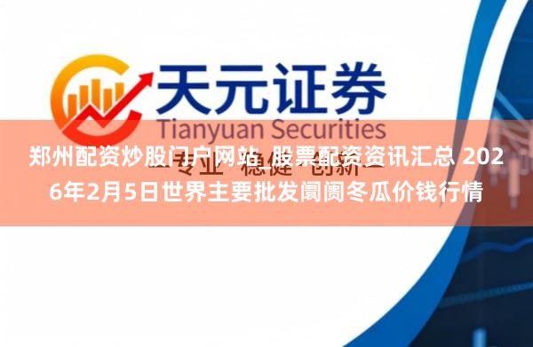 郑州配资炒股门户网站_股票配资资讯汇总 2026年2月5日世界主要批发阛阓冬瓜价钱行情