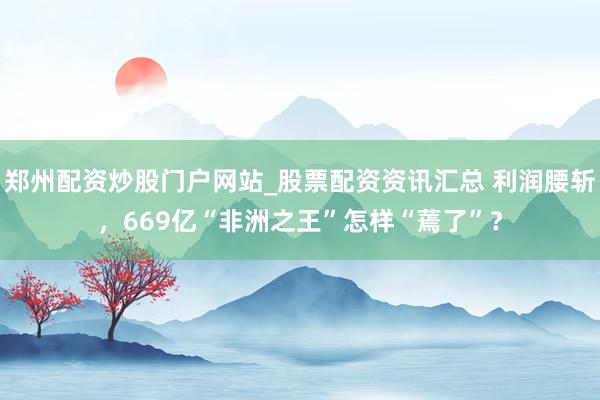 郑州配资炒股门户网站_股票配资资讯汇总 利润腰斩，669亿“非洲之王”怎样“蔫了”？