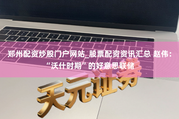 郑州配资炒股门户网站_股票配资资讯汇总 赵伟：“沃什时期”的好意思联储