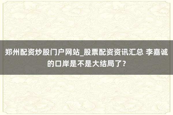 郑州配资炒股门户网站_股票配资资讯汇总 李嘉诚的口岸是不是大结局了?