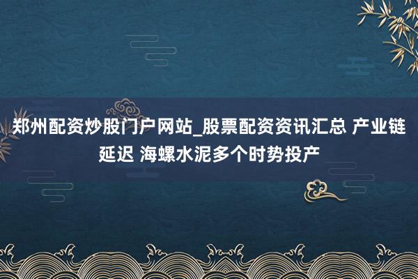 郑州配资炒股门户网站_股票配资资讯汇总 产业链延迟 海螺水泥多个时势投产