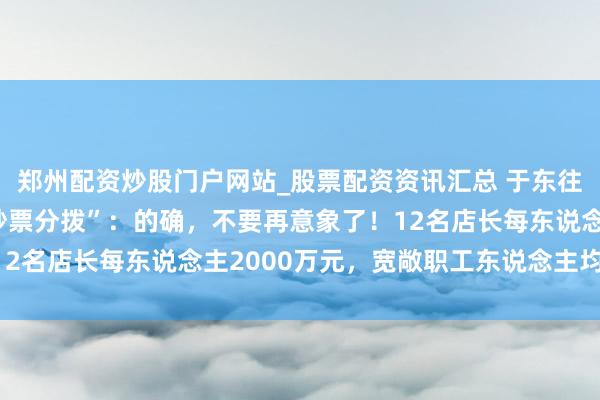 郑州配资炒股门户网站_股票配资资讯汇总 于东往还话胖东来“40亿元钞票分拨”：的确，不要再意象了！12名店长每东说念主2000万元，宽敞职工东说念主均20万元