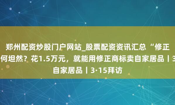 郑州配资炒股门户网站_股票配资资讯汇总 “修正药业”如何坦然？花1.5万元，就能用修正商标卖自家居品丨3·15拜访