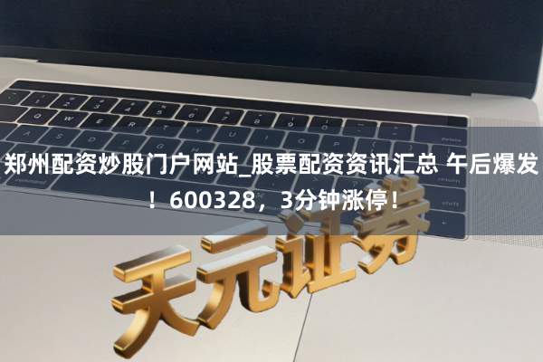 郑州配资炒股门户网站_股票配资资讯汇总 午后爆发！600328，3分钟涨停！