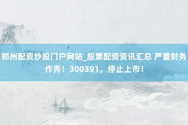 郑州配资炒股门户网站_股票配资资讯汇总 严重财务作秀！300391，停止上市！