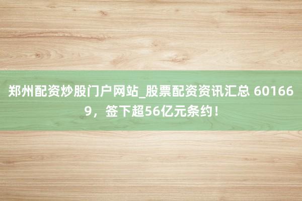 郑州配资炒股门户网站_股票配资资讯汇总 601669，签下超56亿元条约！