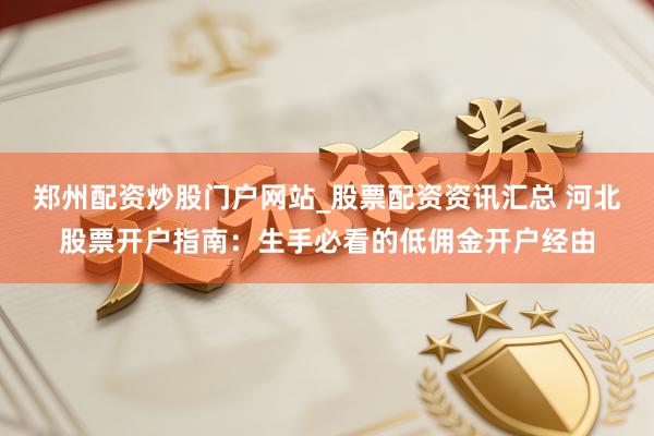 郑州配资炒股门户网站_股票配资资讯汇总 河北股票开户指南：生手必看的低佣金开户经由