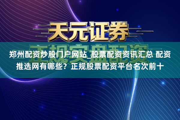 郑州配资炒股门户网站_股票配资资讯汇总 配资推选网有哪些？正规股票配资平台名次前十