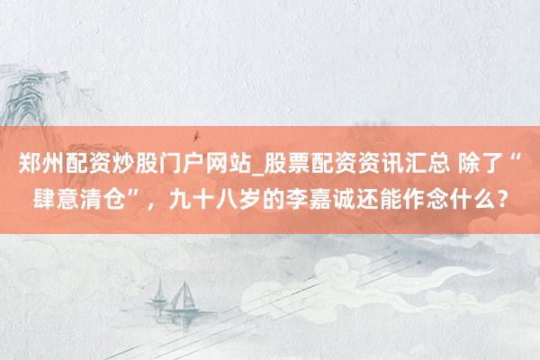 郑州配资炒股门户网站_股票配资资讯汇总 除了“肆意清仓”，九十八岁的李嘉诚还能作念什么？