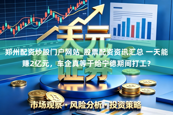 郑州配资炒股门户网站_股票配资资讯汇总 一天能赚2亿元，车企真等于给宁德期间打工？