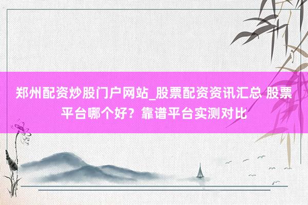 郑州配资炒股门户网站_股票配资资讯汇总 股票平台哪个好？靠谱平台实测对比