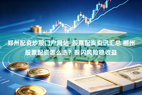 郑州配资炒股门户网站_股票配资资讯汇总 郴州股票配资怎么选？躲闪风险稳收益