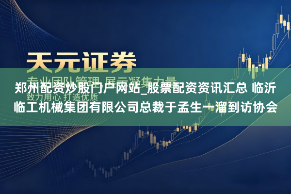 郑州配资炒股门户网站_股票配资资讯汇总 临沂临工机械集团有限公司总裁于孟生一溜到访协会