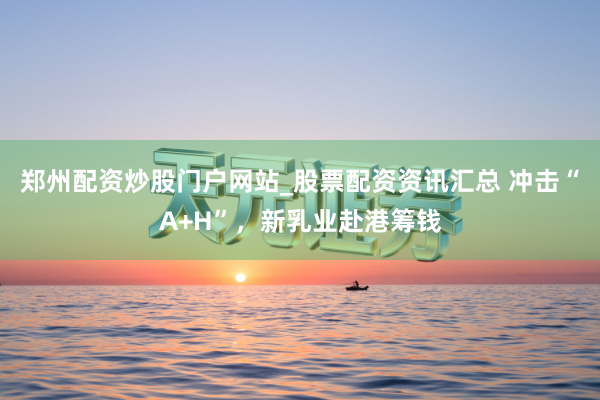 郑州配资炒股门户网站_股票配资资讯汇总 冲击“A+H”,新乳业赴港筹钱