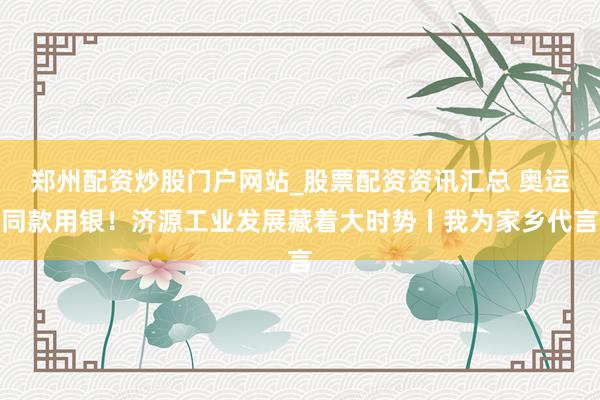 郑州配资炒股门户网站_股票配资资讯汇总 奥运同款用银！济源工业发展藏着大时势丨我为家乡代言