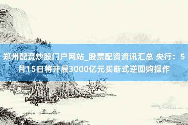 郑州配资炒股门户网站_股票配资资讯汇总 央行:5月15日将开展3000亿元买断式逆回购操作