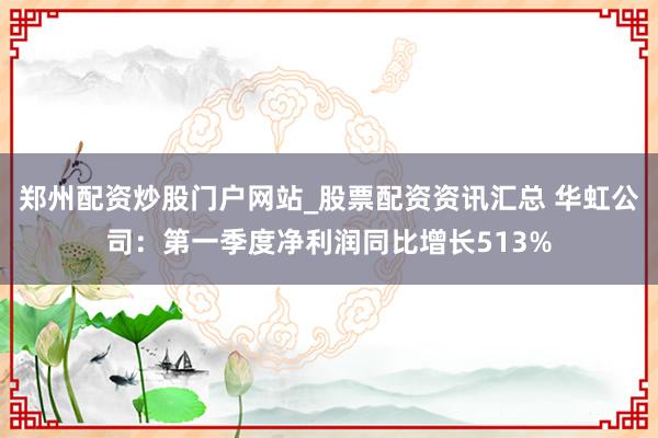 郑州配资炒股门户网站_股票配资资讯汇总 华虹公司：第一季度净利润同比增长513%