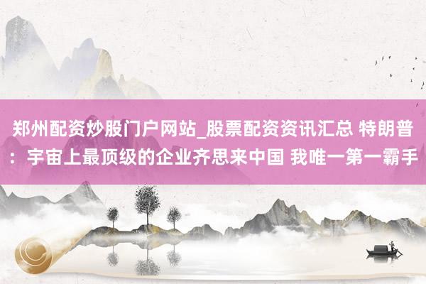 郑州配资炒股门户网站_股票配资资讯汇总 特朗普：宇宙上最顶级的企业齐思来中国 我唯一第一霸手
