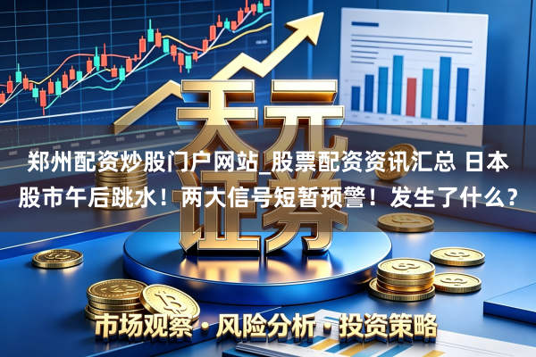 郑州配资炒股门户网站_股票配资资讯汇总 日本股市午后跳水！两大信号短暂预警！发生了什么？