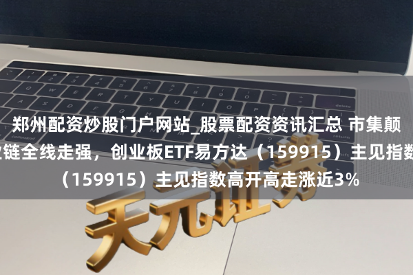 郑州配资炒股门户网站_股票配资资讯汇总 市集颠簸上扬，算力产业链全线走强，创业板ETF易方达（159915）主见指数高开高走涨近3%
