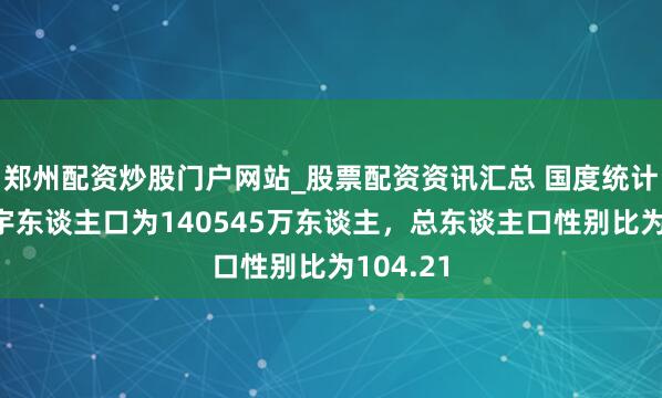 郑州配资炒股门户网站_股票配资资讯汇总 国度统计局：寰宇东谈主口为140545万东谈主，总东谈主口性别比为104.21