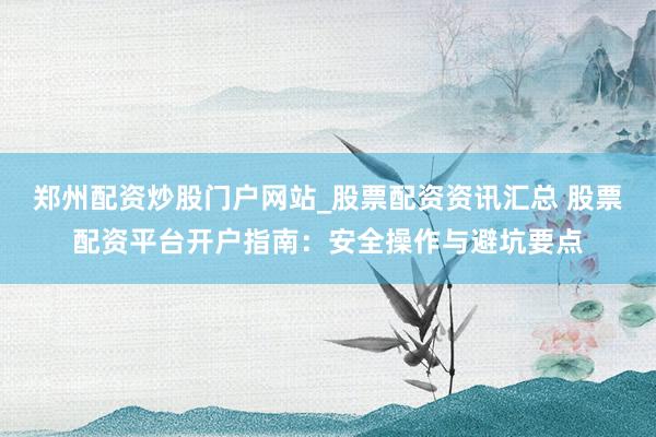 郑州配资炒股门户网站_股票配资资讯汇总 股票配资平台开户指南：安全操作与避坑要点